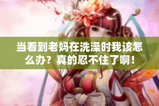 当看到老妈在洗澡时我该怎么办？真的忍不住了啊！