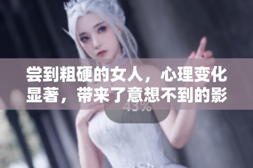 尝到粗硬的女人，心理变化显著，带来了意想不到的影响与挑战