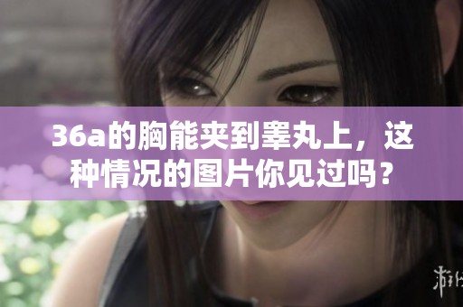 36a的胸能夹到睾丸上，这种情况的图片你见过吗？