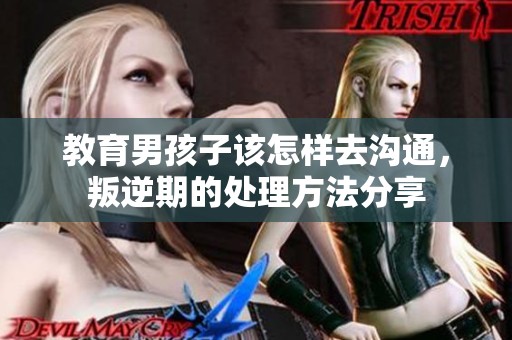 教育男孩子该怎样去沟通，叛逆期的处理方法分享