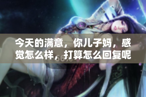 今天的满意，你儿子妈，感觉怎么样，打算怎么回复呢？