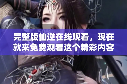 完整版仙逆在线观看，现在就来免费观看这个精彩内容吧！
