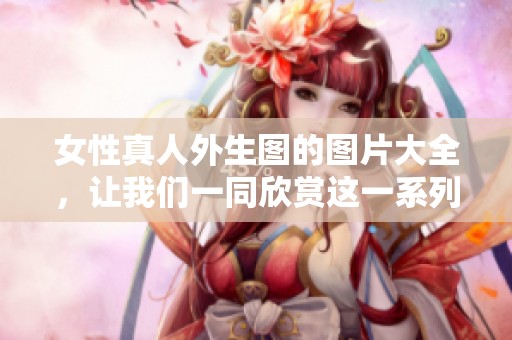 女性真人外生图的图片大全，让我们一同欣赏这一系列的精彩作品