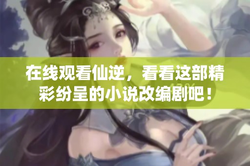 在线观看仙逆，看看这部精彩纷呈的小说改编剧吧！