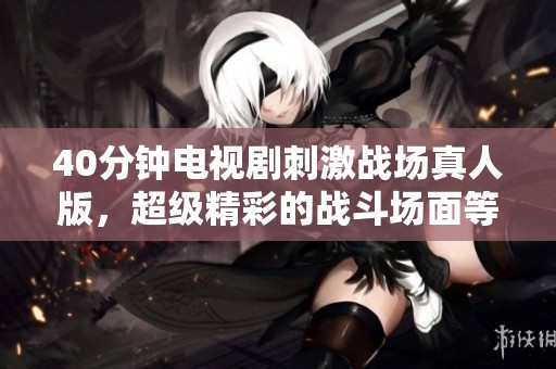 40分钟电视剧刺激战场真人版，超级精彩的战斗场面等你来观看
