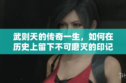 武则天的传奇一生，如何在历史上留下不可磨灭的印记