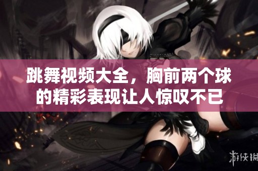 跳舞视频大全，胸前两个球的精彩表现让人惊叹不已