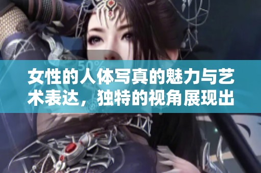 女性的人体写真的魅力与艺术表达，独特的视角展现出美丽与优雅
