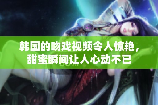 韩国的吻戏视频令人惊艳，甜蜜瞬间让人心动不已
