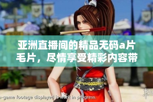 亚洲直播间的精品******，尽情享受精彩内容带来的乐趣