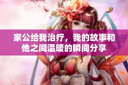 家公给我治疗，我的故事和他之间温暖的瞬间分享