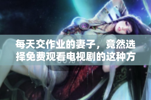 每天交作业的妻子，竟然选择免费观看电视剧的这种方式
