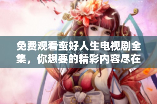 免费观看蛮好人生电视剧全集，你想要的精彩内容尽在此！