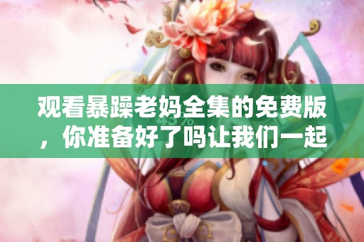 观看暴躁老妈全集的免费版，你准备好了吗让我们一起来看吧