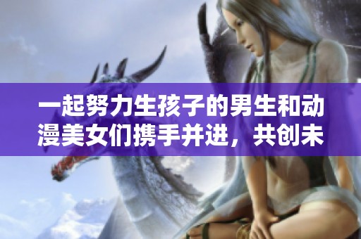一起努力生孩子的男生和动漫美女们携手并进，共创未来家庭