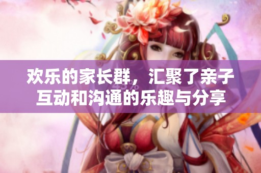 欢乐的家长群，汇聚了亲子互动和沟通的乐趣与分享