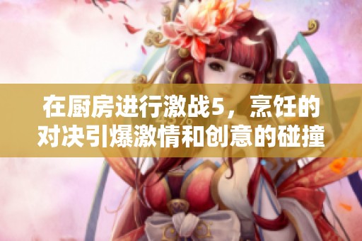 在厨房进行激战5，烹饪的对决引爆激情和创意的碰撞