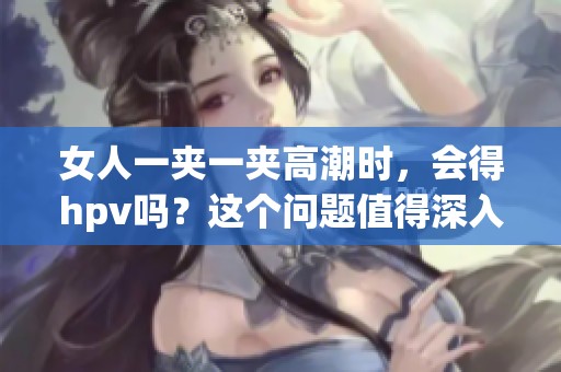女人一夹一夹高潮时，会得hpv吗？这个问题值得深入探讨和了解。