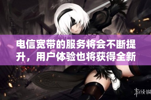 电信宽带的服务将会不断提升，用户体验也将获得全新加强