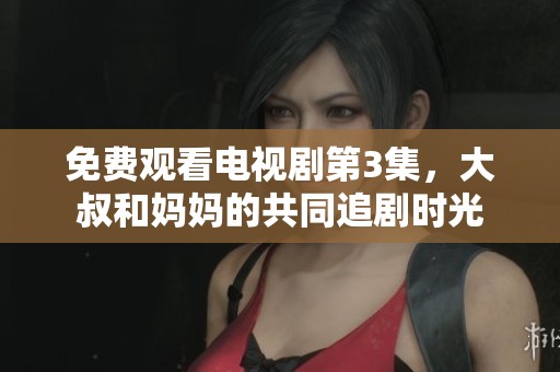 免费观看电视剧第3集，大叔和妈妈的共同追剧时光