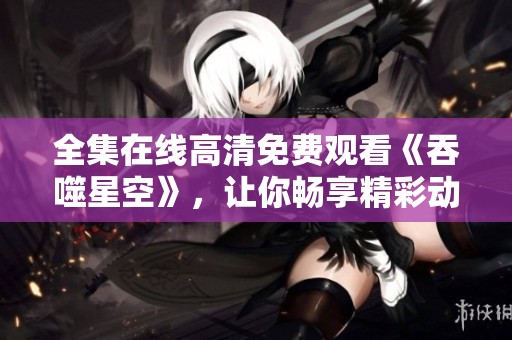 全集在线高清免费观看《吞噬星空》，让你畅享精彩动画！