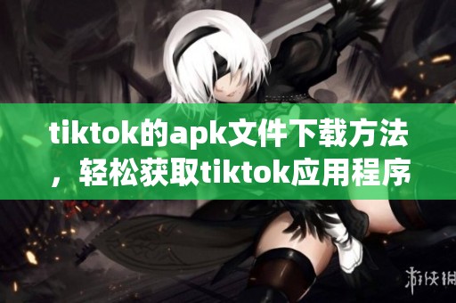 tiktok的apk文件下载方法，轻松获取tiktok应用程序的安装包