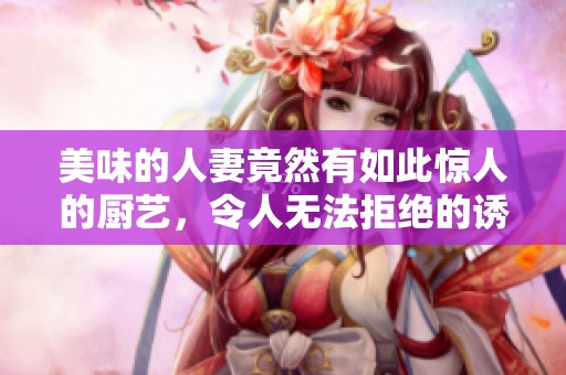 美味的人妻竟然有如此惊人的厨艺，令人无法拒绝的诱惑！