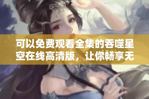 可以免费观看全集的吞噬星空在线高清版，让你畅享无阻的观影体验