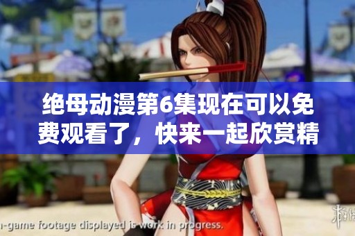 绝母动漫第6集现在可以免费观看了，快来一起欣赏精彩内容吧