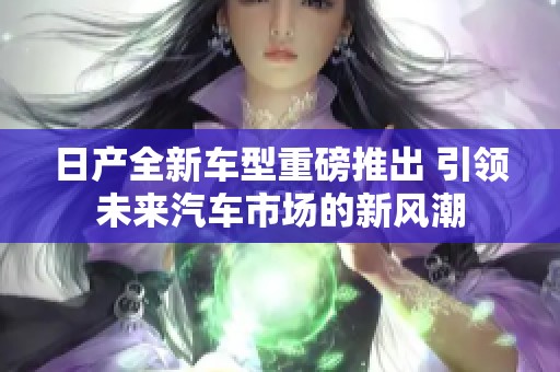 日产全新车型重磅推出 引领未来汽车市场的新风潮