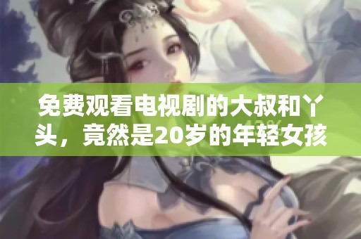 免费观看电视剧的大叔和丫头，竟然是20岁的年轻女孩