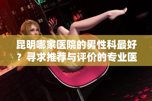 昆明哪家医院的男性科最好？寻求推荐与评价的专业医疗机构。