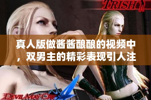 真人版做酱酱酿酿的视频中，双男主的精彩表现引人注目
