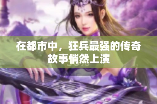 在都市中，狂兵最强的传奇故事悄然上演