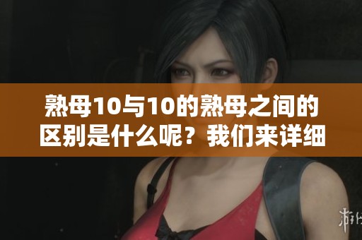 熟母10与10的熟母之间的区别是什么呢？我们来详细看看这两者的差异。