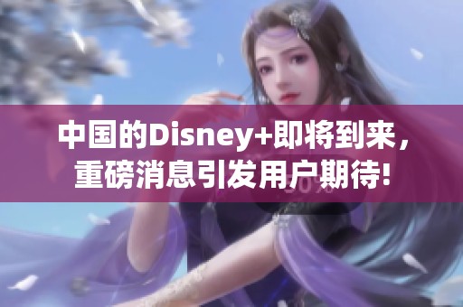 中国的Disney+即将到来，重磅消息引发用户期待!