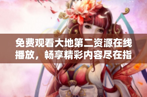 免费观看大地第二资源在线播放，畅享精彩内容尽在指尖体验