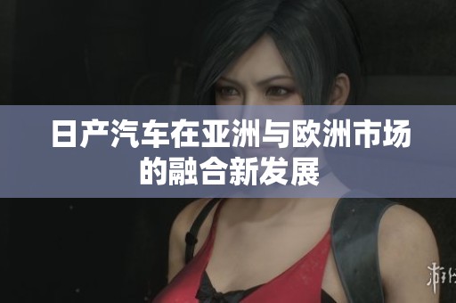 日产汽车在亚洲与欧洲市场的融合新发展