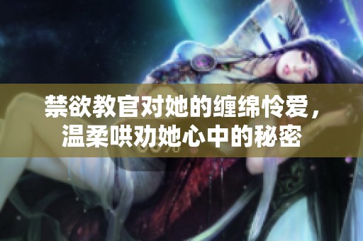 禁欲教官对她的缠绵怜爱，温柔哄劝她心中的秘密