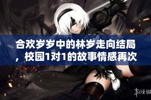 合欢岁岁中的林岁走向结局，校园1对1的故事情感再次升温