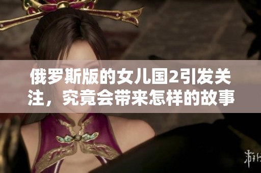 俄罗斯版的女儿国2引发关注，究竟会带来怎样的故事呢