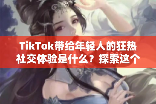 TikTok带给年轻人的狂热社交体验是什么？探索这个平台的魅力与影响力