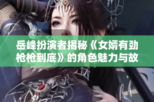 岳峰扮演者揭秘《女婿有劲枪枪到底》的角色魅力与故事内涵