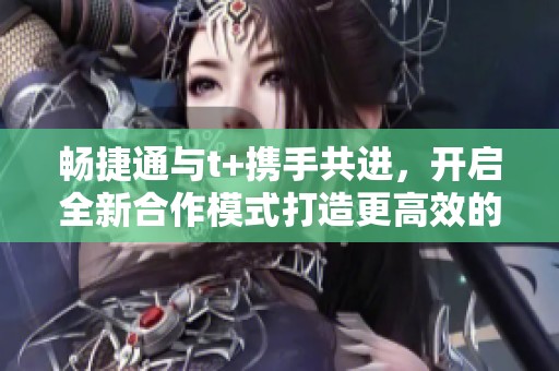 畅捷通与t+携手共进，开启全新合作模式打造更高效的商业环境