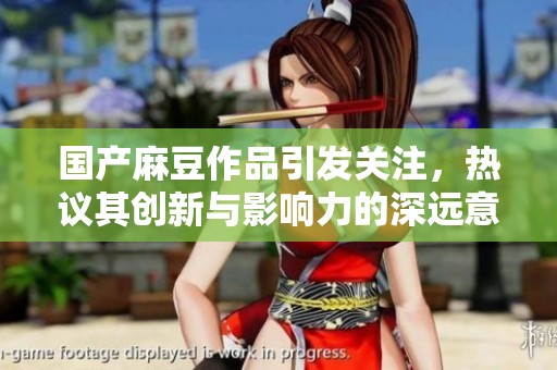 国产麻豆作品引发关注，热议其创新与影响力的深远意义