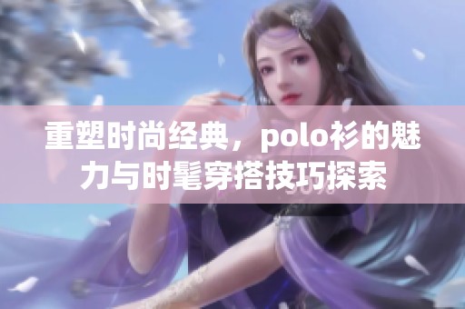 重塑时尚经典，polo衫的魅力与时髦穿搭技巧探索