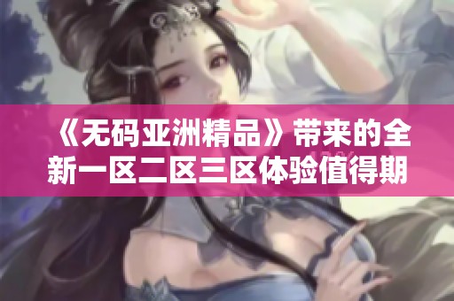 《**亚洲精品》带来的全新一区二区三区体验值得期待，这里会有更多精彩内容等着你！