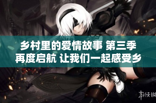乡村里的爱情故事 第三季再度启航 让我们一起感受乡村生活的魅力