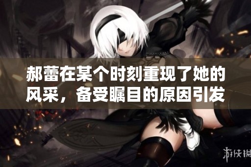 郝蕾在某个时刻重现了她的风采，备受瞩目的原因引发关注