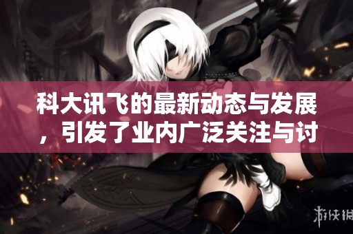 科大讯飞的最新动态与发展，引发了业内广泛关注与讨论。